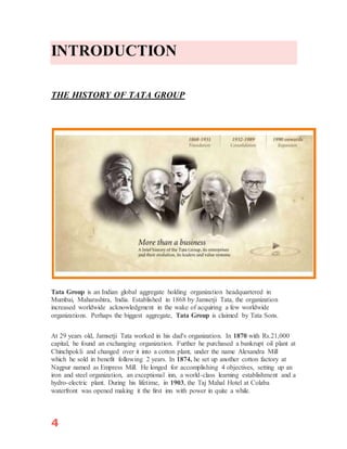4
INTRODUCTION
THE HISTORY OF TATA GROUP
Tata Group is an Indian global aggregate holding organization headquartered in
Mumbai, Maharashtra, India. Established in 1868 by Jamsetji Tata, the organization
increased worldwide acknowledgment in the wake of acquiring a few worldwide
organizations. Perhaps the biggest aggregate, Tata Group is claimed by Tata Sons.
At 29 years old, Jamsetji Tata worked in his dad's organization. In 1870 with Rs.21,000
capital, he found an exchanging organization. Further he purchased a bankrupt oil plant at
Chinchpokli and changed over it into a cotton plant, under the name Alexandra Mill
which he sold in benefit following 2 years. In 1874, he set up another cotton factory at
Nagpur named as Empress Mill. He longed for accomplishing 4 objectives, setting up an
iron and steel organization, an exceptional inn, a world-class learning establishment and a
hydro-electric plant. During his lifetime, in 1903, the Taj Mahal Hotel at Colaba
waterfront was opened making it the first inn with power in quite a while.
 