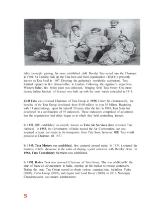 5
After Jamsetji's passing, his more established child Dorabji Tata turned into the Chairman
in 1904. Sir Dorabji built up the Tata Iron and Steel organization (TISCO), presently
known as Tata Steel in 1907. Denoting the gathering's worldwide aspirations, Tata
Limited opened its first abroad office in London. Following the organizer's objectives,
Western India's first hydro plant was enlivened, bringing forth Tata Power. One more
dream, Indian Institute of Science was built up with the main bunch conceded in 1911.
JRD Tata was crowned Chairman of Tata Group in 1938. Under his chairmanship, the
benefits of the Tata Group developed from $100 million to over $5 billion. Beginning
with 14 undertakings, upon his takeoff 50 years after the fact in 1988, Tata Sons had
developed to a combination of 95 endeavors. These endeavors comprised of adventures
that the organization had either begun or in which they held controlling interest.
In 1952, JRD established an aircraft, known as Tata Air Services (later renamed Tata
Airlines). In 1953, the Government of India passed the Air Corporations Act and
acquired a larger part stake in the transporter from Tata Sons, however JRD Tata would
proceed as Chairman till 1977.
In 1945, Tata Motors was established, first centered around trains. In 1954, it entered the
business vehicle showcase in the wake of shaping a joint endeavor with Daimler-Benz. In
1968, Tata Consultancy Services was established.
In 1991, Ratan Tata was crowned Chairman of Tata Group. This was additionally the
time of financial advancement in India, opening up the market to remote contenders.
During this time, Tata Group started to obtain various organizations, including Tetley
(2000), Corus Group (2007), and Jaguar and Land Rover (2008). In 2017, Natarajan
Chandrasekaran was named administrator.
 