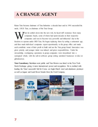 7
A CHANGE AGENT
Ratan Tata became chairman of Tata Industries a decade later and in 1991 succeeded his
uncle, J.R.D. Tata, as chairman of the Tata Group.
hen he settled down into the new role, he faced stiff resistance from many
companies heads, some of whom had spent decades in their respective
companies and rose to become very powerful and influential due to the
freedom to operate under JRD Tata. He began replacing them by setting a retirement age,
and then made individual companies report operationally to the group office and made
each contribute some of their profit to build and use the Tata group brand. Innovation was
given priority and younger talent was infused and given responsibilities. Under his
stewardship, overlapping operations in group companies were streamlined into a
synergised whole, with the salt-to-software group exiting unrelated businesses to take on
globalization.
Tata Consultancy Services went public and Tata Motors was listed in the New York
Stock Exchange giving it more international power and recognition. He is credited with
leading the Tatas' successful bid for Corus- an Anglo-Dutch steel and aluminum producer
as well as Jaguar and Land Rover brands from the Ford Company.
W
 