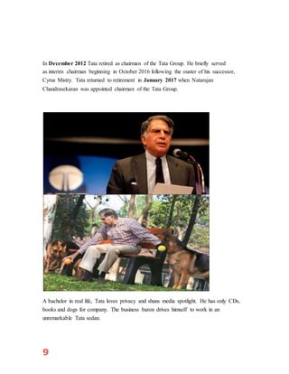 9
In December 2012 Tata retired as chairman of the Tata Group. He briefly served
as interim chairman beginning in October 2016 following the ouster of his successor,
Cyrus Mistry. Tata returned to retirement in January 2017 when Natarajan
Chandrasekaran was appointed chairman of the Tata Group.
A bachelor in real life, Tata loves privacy and shuns media spotlight. He has only CDs,
books and dogs for company. The business baron drives himself to work in an
unremarkable Tata sedan.
 