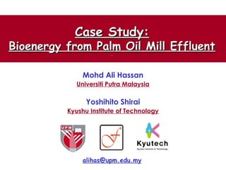Case Study:Case Study:
Bioenergy from Palm Oil Mill EffluentBioenergy from Palm Oil Mill Effluent
Mohd Ali Hassan
Universiti Putra Malaysia
Yoshihito Shirai
Kyushu Institute of Technology
alihas@upm.edu.my
 