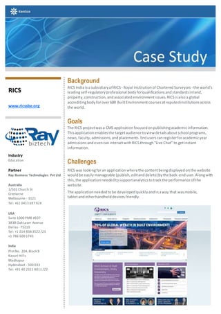 RICS
www.ricssbe.org
Industry
Education
Partner
Ray Business Technologies Pvt Ltd
Australia
1/501 Church St
Cremorne
Melbourne - 3121
Tel: +61 0413 697 924
USA
Suite 1000 PMB #107
3838 Oak Lawn Avenue
Dallas - 75219
Tel: +1 214 838 3522 /23
+1 786 600 1743
India
PlotNo. 204,Block B
Kavuri Hills
Madhapur
Hyderabad - 500 033
Tel: +91 40 2311 8011 /22
Background
RICS Indiaisa subsidiaryof RICS - Royal Institutionof CharteredSurveyors - the world’s
leadingself-regulatoryprofessional bodyforqualificationsandstandardsinland,
property,construction,andassociatedenvironmentissues.RICSisalsoa global
accreditingbodyforover600 BuiltEnvironmentcoursesatreputedinstitutionsacross
the world.
Goals
The RICS projectwasa CMS applicationfocusedonpublishingacademicinformation.
Thisapplicationenablesthe targetaudience toview detailsaboutschool programs,
news,faculty,admissions,andplacements.Enduserscanregisterforacademicyear
admissionsandevencaninteractwithRICSthrough“Live Chat” to getinstant
information.
Challenges
RICS waslookingforan applicationwherethe contentbeingdisplayedonthe website
wouldbe easilymanageable (publish,editanddelete) bythe back-enduser.Alongwith
this,the applicationneededtosupportanalyticstotrackthe performance of the
website.
The applicationneededtobe developedquicklyandinaway that wasmobile,
tabletandotherhandhelddevicesfriendly.
 