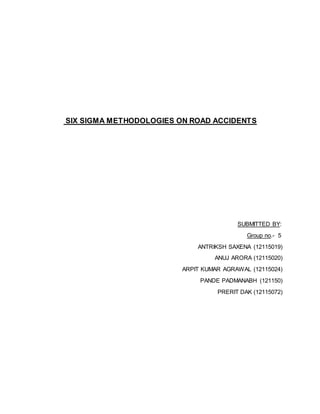 SIX SIGMA METHODOLOGIES ON ROAD ACCIDENTS 
SUBMITTED BY: 
Group no.- 5 
ANTRIKSH SAXENA (12115019) 
ANUJ ARORA (12115020) 
ARPIT KUMAR AGRAWAL (12115024) 
PANDE PADMANABH (121150) 
PRERIT DAK (12115072) 
 