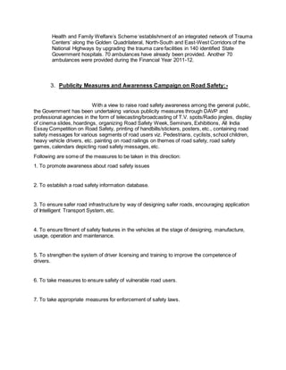 Health and Family Welfare’s Scheme ‘establishment of an integrated network of Trauma 
Centers’ along the Golden Quadrilateral, North-South and East-West Corridors of the 
National Highways by upgrading the trauma care facilities in 140 identified State 
Government hospitals. 70 ambulances have already been provided. Another 70 
ambulances were provided during the Financial Year 2011-12. 
3. Publicity Measures and Awareness Campaign on Road Safety: - 
With a view to raise road safety awareness among the general public, 
the Government has been undertaking various publicity measures through DAVP and 
professional agencies in the form of telecasting/broadcasting of T.V. spots/Radio jingles, display 
of cinema slides, hoardings, organizing Road Safety Week, Seminars, Exhibitions, All India 
Essay Competition on Road Safety, printing of handbills/stickers, posters, etc., containing road 
safety messages for various segments of road users viz. Pedestrians, cyclists, school children, 
heavy vehicle drivers, etc. painting on road railings on themes of road safety, road safety 
games, calendars depicting road safety messages, etc. 
Following are some of the measures to be taken in this direction: 
1. To promote awareness about road safety issues 
2. To establish a road safety information database. 
3. To ensure safer road infrastructure by way of designing safer roads, encouraging application 
of Intelligent Transport System, etc. 
4. To ensure fitment of safety features in the vehicles at the stage of designing, manufacture, 
usage, operation and maintenance. 
5. To strengthen the system of driver licensing and training to improve the competence of 
drivers. 
6. To take measures to ensure safety of vulnerable road users. 
7. To take appropriate measures for enforcement of safety laws. 
 
