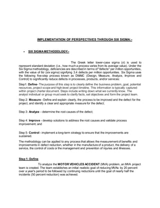IMPLEMENTATION OF PERSPECTIVES THROUGH SIX SIGMA:- 
 SIX SIGMA METHODOLOGY:- 
The Greek letter lower-case sigma (σ) is used to 
represent standard deviation (i.e., how much a process varies from its average value). Under the 
Six Sigma methodology, deficiencies are described in terms of "defects" per million opportunities, 
with the value of 6σ (six sigma) signifying 3.4 defects per million opportunities. Six Sigma uses 
the following five-step process known as DMAIC (Design, Measure, Analyze, Improve and 
Control) to significantly reduce defects in processes, products, and/or services: 
Step1: Define- The purpose of this step is to clearly define the business problem, goal, potential 
resources, project scope and high-level project timeline. This information is typically captured 
within project charter document. Steps include writing down what we currently know. The 
analyst individual or group must seek to clarify facts, set objectives and form the project team. 
Step 2: Measure - Define and explain clearly, the process to be improved and the defect for the 
project, and identify a clear and appropriate measure for the defect; 
Step 3: Analyze - determine the root causes of the defect; 
Step 4: Improve - develop solutions to address the root causes and validate process 
improvement; and 
Step 5: Control - implement a long-term strategy to ensure that the improvements are 
sustained. 
The methodology can be applied to any process that allows the measurement of benefits and 
improvements in defect reduction, whether in the manufacture of a product, the delivery of a 
service, the control of costs or the management and prevention of injuries and illnesses. 
Step 1: Define 
To analyze the MOTOR VEHICLES ACCIDENT (MVA) problem, an MVA project 
team is created. The team establishes an initial realistic goal of reducing MVAs by 20 percent 
over a year's period to be followed by continuing reductions until the goal of nearly half the 
incidents (50 percent reduction) was achieved. 
 