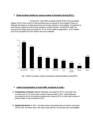 3. Road accident deaths by various modes of transport during 2012 : - 
During 2012, road traffic accidents shared 35.2% of the accidental 
deaths; 23.2% of the victims of road accidents were occupants of ‘two wheelers’ [Figure 3]. 
Although the break-up of total government and private vehicles is not available, it is pertinent to 
note that the majority of victims were traveling in private Vehicles. During 2012, Delhi city, 
among the 53 mega cities, accounted for 16.1% of the deaths of pedestrians’, 10.0% deaths 
due to car accidents and 9.5% deaths due to two wheelers. 
23.2 
19.2 
10.1 
9.4 
8.3 
6.7 
4.8 
Fig. 3 (Share of various modes of transport in Road Accidents during 2012) 
25 
20 
15 
10 
5 
4. Latest characteristics of road traffic accidents in India:- 
a) Classification of Roads: National Highways accounted for 30.1% of the total road 
2.2 
accidents and 37.1% of the total number of persons killed in 2011. State Highways 
accounted for 24.6% of the total accidents and a share of 27.4 % of the total number of 
persons killed in road accidents in 2011. 
b) Spatial distribution: In 2011, the total number of accidents that occurred in rural areas 
(53.5%) was more than that in the urban areas (46.5%). Rural areas had more fatalities 
10.3 
0 
Two Wheeler Trucks Car Bus Pedestrian Jeep Three 
wheeler 
Bicycle Others 
 