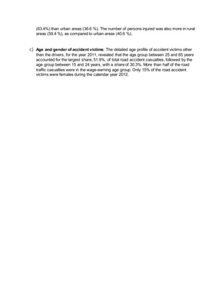 (63.4%) than urban areas (36.6 %). The number of persons injured was also more in rural 
areas (59.4 %), as compared to urban areas (40.6 %). 
c) Age and gender of accident victims: The detailed age profile of accident victims other 
than the drivers, for the year 2011, revealed that the age group between 25 and 65 years 
accounted for the largest share, 51.9%, of total road accident casualties, followed by the 
age group between 15 and 24 years, with a share of 30.3%. More than half of the road 
traffic casualties were in the wage-earning age group. Only 15% of the road accident 
victims were females during the calendar year 2012. 
 