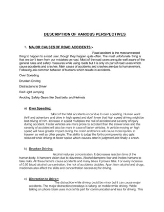 DESCRIPTION OF VARIOUS PERSPECTIVES 
1. MAJOR CAUSES OF ROAD ACCIDENTS:- 
Road accident is the most unwanted 
thing to happen to a road user, though they happen quite often. The most unfortunate thing is 
that we don’t learn from our mistakes on road. Most of the road users are quite well aware of the 
general rules and safety measures while using roads but it is only on part of road users which 
cause accidents and crashes. Main cause of accidents and crashes are due to human errors. 
Following are common behavior of humans which results in accidents. 
Over Speeding 
Drunken Driving 
Distractions to Driver 
Red Light Jumping 
Avoiding Safety Gears like Seat belts and Helmets 
a) Over Speeding: 
Most of the fatal accidents occur due to over speeding. Human want 
thrill and adventure and drive in high speed and don’t know that high speed driving might be 
last driving of him. Increase in speed multiplies the risk of accident and severity of injury 
during accident. Faster vehicles are more prone to accident than the slower ones and the 
severity of accident will also be more in case of faster vehicles. A vehicle moving on high 
speed will have greater impact during the crash and hence will cause more injuries to 
traveler as well as other people. The ability to judge the forthcoming events also gets 
reduced while driving at faster speed which causes error in judgment and finally a crash. 
b) Drunken Driving: 
Alcohol reduces concentration. It decreases reaction time of the 
human body. It hampers vision due to dizziness. Alcohol dampens fear and incites humans to 
take risks. All these factors cause accidents and many times it proves fatal. For every increase 
of 0.05 blood alcohol concentration, the risk of accidents doubles. Apart from alcohol and drugs, 
medicines also affect the skills and concentration necessary for driving. 
c) Distraction to Driver: 
The distraction while driving could be minor but it can cause major 
accidents. The major distraction nowadays is talking on mobile while driving. While 
talking on phone brain uses most of its part for communication and less for driving. This 
 