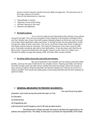 division of brain hampers reaction time and ability of judgments. This becomes one of 
the major reasons of crashes. 
Some of the distractions on road are:- 
 Stereo/Radio in vehicle 
 Adjusting mirrors while driving 
 Animals roaming on the road 
 Banners and billboards. 
d) Red light jumping: 
It is a common sight at road intersections that vehicles cross without 
caring for the light. The common conception is that stopping at red signals is wastage of time 
and fuel. Studies have shown that traffic signals followed properly by all drivers save time and 
commuters reach destination safely and timely. A red light jumper not only jeopardizes his life 
but also the safety of other road users. This act by one driver incites other driver to attempt it 
and finally causes chaos at crossings .This chaos at intersection is the main cause of traffic 
jams. Eventually everybody gets late to their destinations. It has also been seen that the red 
light jumper crosses the intersection with greater speed to avoid crash and challan but it 
hampers his ability to judge the ongoing traffic and quite often causes crashes. 
e) Avoiding Safety Gears like seat belts and helmets: 
Not use of seat belt in four-wheeler and not wearing seat belt invites 
penalty, same as the case of helmets for two wheeler drivers. Wearing seat belts and helmet 
has been brought under law after proven studies that these two things reduce the severity of 
injury during accidents. Wearing seat belts and helmets doubles the chances of survival in a 
serious accident. One should use safety gears of prescribed standard and tie them properly for 
optimum safety. 
2. GENERAL MEASURES TO PREVENT ACCIDENTS:- 
The main thrust of accident 
prevention and control across the world has been on 4 Es 
(I) Education, 
(ii) Enforcement, 
(iii) Engineering and 
(iv)Environment and Emergency care of off-road accident victims. 
The Government of India has been focusing on all these four approaches in its 
policies and programmers. The safety of road users is primarily the responsibility of the State 
 
