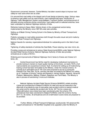 Government concerned. However, Central Ministry has taken several steps to improve road 
safety for road users which are as under: 
It is ensured that road safety is the integral part of road design at planning stage. Various steps 
to enhance road safety such as road furniture, road markings/road signs, introduction of 
Highway Traffic Management System using Intelligent Transport System, and enhancement of 
discipline among contractors during construction, road safety audit on selected stretches, have 
been undertaken by National Highways Authority of India. 
Refresher training to Heavy Motor Vehicle drivers in the unorganized sectors being 
implemented by the Ministry since 1997-98 under plan activities. 
Setting up of Model Driving Training School in the States by Ministry of Road Transport and 
Highways. 
Publicity campaign on road safety awareness both through the audio-visual and print media by 
Ministry of Road Transport and Highways. 
National Awards for voluntary organizations/individual for outstanding work in the field of road 
safety. 
Tightening of safety standards of vehicles like Seat Belts, Power-steering, rear view mirror, etc. 
Providing cranes and ambulances to various State Governments/NGOs under National Highway 
Accident Relief Service Scheme. National Highways Authority of India also provides 
ambulances at a radius of 50 Km. 
Widening and improvements of National Highways from 2 lanes to 4 lanes and 4 lanes to 6 
lanes, etc. 
 Central Government has felt the need for developing institutional mechanism to 
provide training to trainers to impart quality training to the drivers, as nearly 78.0% of all 
road accidents are caused due to drivers’ fault. A scheme for setting up of model driving 
training school has been formulated by the Ministry. Under the revised scheme, 10 
schools at an estimated cost of 140 crore were proposed to be set up during the 
Eleventh Five Year Plan. So far, sanction has been accorded by the Ministry for setting 
up of 7 Institutes of Driving Training and Research, namely Gujarat, Haryana, Himachal 
Pradesh, Maharashtra, Madhya Pradesh, Rajasthan and Tamil Nadu. The Ministry is 
also in process of sanctioning 3 more such institutes. 
 National Highway Accident Relief Service Scheme (NHARSS) entails providing 
cranes and ambulances to States/UTs/NGOs for relief and rescue measures in the 
aftermath of accidents by way of evacuating road accident victims to nearest medical 
aid center and for clearing the accident site. So far, 347 Ten ton cranes and 
106small/medium size cranes have been sanctioned under the scheme. 579 
ambulances have been sanctioned to States/UTs/NGOs under the scheme. During 
2011-12, 30 cranes, 30 ambulances and 20 small/medium sized cranes are proposed to 
be provided. 
 Further, Ministry of Road Transport & Highways would provide 140 advanced life-support 
ambulances to 140 identified hospitals to be upgraded under the Ministry of 
 