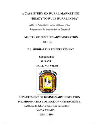 A CASE STUDY ON RURAL MARKETING
         “READY TO RULE RURAL INDIA”

       A Report Submitted in partial fulfillment of the
        Requirements for the award of the Degree of


   MASTER OF BUSINEES ADMINISTRATION
                       OF THE

     P.B. SIDDHARTHA PG DEPARTMENT

                  Submitted by
                    G. RAVI
               ROLL NO: Y85338




DEPARTEMENT OF BUSINESS ADMINISTRATON
P.B. SIDDHARTHA COLLEGE OF ARTS&SCIENCE
   (Affiliated to Acharya Nagarjuna University)
               VIJAYAWADA
                 (2008 – 2010)

                              1
 