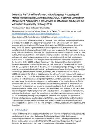 Generative Pre-Trained Transformers,Natural LanguageProcessingand
Artificial IntelligenceandMachine Learning (AI/ML) inSoftware Vulnerability
Management: Automations in the Software Bill of Materials (SBOM) and the
Vulnerability-Exploitability eXchange (VEX)
Petar Radanliev1, David De Roure1, Omar Santos2
1Department of Engineering Science, University of Oxford, *corresponding author email:
petar.radanliev@eng.ox.ac.uk, david.deroure@oerc.ox.ac.uk
2Cisco Systems, RTP, North Carolina, United States, email; osantos@cisco.com
Preprint summary: Since the issuance of Executive Order 14028 on Improving the Nation's
Cybersecurity in 2023, cybersecurity professionals in the UK and the USA have been
struggling with the challenge of Software Bill of Materials (SBOM) compliance. In the USA
(U.S.), there has been a significant effort in ensuring compliance, but in the UK, the
compliance with the Executive Order 14028 is not seen as a priority. This is probably because
many UK based developers think that the compliance mechanism is only valid in the U.S. The
truth is, the Executive Order 14028 applies to companies that operate or work with the U.S.,
and many UK based software developers either operate in the U.S., or their products are
used in the U.S. This means that many UK software developers need to be compliant with
the Executive Order 14028, and yet, there is very little discussion (if any) among the UK
software development community on this topic. The first stage in this would be to connect
with the U.S. agencies that work in this area, and to start developing a strategy on how this
could be communicated in the UK industry and academic software developers’ communities.
Second stage is to ensure that vendors, customers, and users understand the value of
SBOMs. At present, the U.S. is in stage two, and the UK hasn’t really engaged with stage one
yet. Looking at the U.S. as the most advanced country in the SBOM adoption, despite the
readiness of software developers in preparing SBOMs, vendors, customers, and users are still
uncertain about the implementation process and the value of the received reports. This is
predominately because SBOMs have produced overwhelming amount of information and
cybersecurity professionals are unable to process the data and check for all the potential
vulnerabilities that can be found in SBOMs. This would likely be a problem in the UK as well,
once the requirements for compliance with Executive Order 14028 becomes more obvious,
and once the developers reach the same level of compliance with their counterparts in the
U.S. To address this pressing issue, we present a Preprint that explores the potential of
Artificial Intelligence and Machine Learning (AI/ML) in automating SBOM and Vulnerability
Exploitability eXchange (VEX) compliance. Our research delves into categorising data and
proposing solutions grounded in the FAIR principles (Findable, Accessible, Interoperable, and
Reusable).
1 Introduction
The UK and the U.S. are in a special relationship that requires compliance with cybersecurity
regulations and strong cyber diplomacy. The Executive Order 14028 that imposes
compulsory requirement for Software Bill of Materials (SBOM), has exposed the need for
deeper collaboration between the UK and the U.S. cybersecurity agencies. This Preprint
discusses the requirements for a new, comprehensive cyber policy that prioritises
 