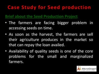 Case Study for Seed production
Brief about the Seed Production Project
• The farmers are facing bigger problem in
accessing seeds on time.
• As soon as the harvest, the farmers are sell
their agriculture produces in the market so
that can repay the loan availed.
• Availability of quality seeds is one of the core
problems for the small and marginalized
farmers.
 