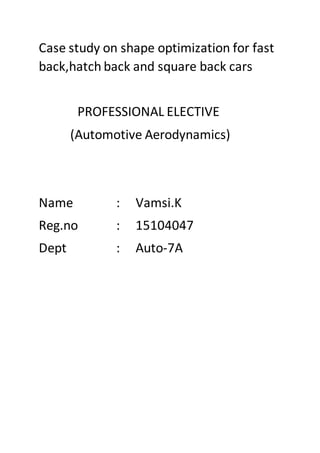 Case study on shape optimization for fast
back,hatch back and square back cars
PROFESSIONAL ELECTIVE
(Automotive Aerodynamics)
Name : Vamsi.K
Reg.no : 15104047
Dept : Auto-7A
 