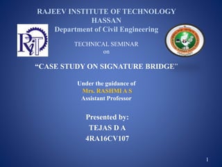 RAJEEV INSTITUTE OF TECHNOLOGY
HASSAN
Department of Civil Engineering
TECHNICAL SEMINAR
on
“CASE STUDY ON SIGNATURE BRIDGE”
Under the guidance of
Mrs. RASHMI A S
Assistant Professor
Presented by:
TEJAS D A
4RA16CV107
1
 