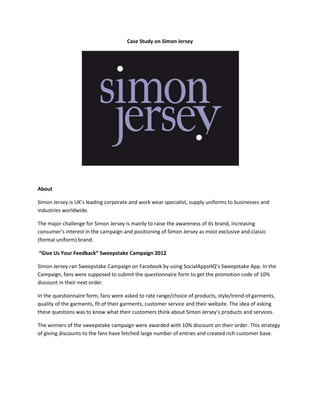 Case Study on Simon Jersey




About

Simon Jersey is UK’s leading corporate and work wear specialist, supply uniforms to businesses and
industries worldwide.

The major challenge for Simon Jersey is mainly to raise the awareness of its brand, increasing
consumer’s interest in the campaign and positioning of Simon Jersey as most exclusive and classic
(formal uniform) brand.

“Give Us Your Feedback” Sweepstake Campaign 2012

Simon Jersey ran Sweepstake Campaign on Facebook by using SocialAppsHQ’s Sweepstake App. In the
Campaign, fans were supposed to submit the questionnaire form to get the promotion code of 10%
discount in their next order.

In the questionnaire form, fans were asked to rate range/choice of products, style/trend of garments,
quality of the garments, fit of their garments, customer service and their website. The idea of asking
these questions was to know what their customers think about Simon Jersey’s products and services.

The winners of the sweepstake campaign were awarded with 10% discount on their order. This strategy
of giving discounts to the fans have fetched large number of entries and created rich customer base.
 