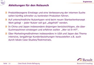 Ergebnisse

     Ableitungen für den Relaunch

  Produktbezogene Einstiege und eine Verbesserung der internen Suche
   sollen künftig schneller zu konkreten Produkten führen.
  Auf unterschiedliche Nutzertypen wird beim neuen Startseitenkonzept
   Wert gelegt – jeder Nutzer soll gut „abgeholt“ werden.
  In China und Japan insbesondere diejenigen berücksichtigen, die über
   Suchmaschinen einsteigen und erfahren wollen „Wer ist E+H?“.
  Über Marketingmaßnahmen insbesondere in USA und Japan das Thema
   intensive, langjährige Kundenbeziehungen herausstellen z.B. auch
   durch lokale Case Studies/Testimonials.




Seite 11    Case-Study Onsite-Befragung
 