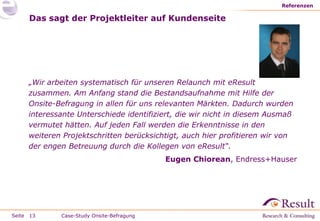 Referenzen

     Das sagt der Projektleiter auf Kundenseite




     „Wir arbeiten systematisch für unseren Relaunch mit eResult
     zusammen. Am Anfang stand die Bestandsaufnahme mit Hilfe der
     Onsite-Befragung in allen für uns relevanten Märkten. Dadurch wurden
     interessante Unterschiede identifiziert, die wir nicht in diesem Ausmaß
     vermutet hätten. Auf jeden Fall werden die Erkenntnisse in den
     weiteren Projektschritten berücksichtigt, auch hier profitieren wir von
     der engen Betreuung durch die Kollegen von eResult“.
                                           Eugen Chiorean, Endress+Hauser




Seite 13     Case-Study Onsite-Befragung
 