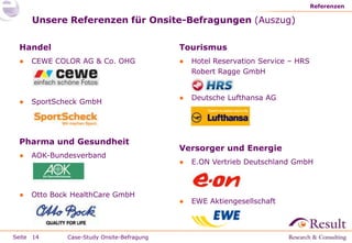 Referenzen

     Unsere Referenzen für Onsite-Befragungen (Auszug)

 Handel                                    Tourismus
 ●   CEWE COLOR AG & Co. OHG               ●   Hotel Reservation Service – HRS
                                               Robert Ragge GmbH


                                           ●   Deutsche Lufthansa AG
 ●   SportScheck GmbH




 Pharma und Gesundheit
                                           Versorger und Energie
 ●   AOK-Bundesverband
                                           ●   E.ON Vertrieb Deutschland GmbH



 ●   Otto Bock HealthCare GmbH
                                           ●   EWE Aktiengesellschaft



Seite 14     Case-Study Onsite-Befragung
 