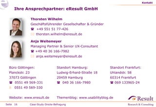 Kontakt

     Ihre Ansprechpartner: eResult GmbH

                  Thorsten Wilhelm
                  Geschäftsführender Gesellschafter & Gründer
                   +49 551 51 77-426
                   thorsten.wilhelm@eresult.de

                  Anja Weitemeyer
                  Managing Partner & Senior UX-Consultant
                   +49 40 36 166-7982
                   anja.weitemeyer@eresult.de


  Büro Göttingen:                     Standort Hamburg:             Standort Frankfurt:
  Planckstr. 23                       Ludwig-Erhard-Straße 18       Uhlandstr. 58
  37073 Göttingen                     20459 Hamburg                 60314 Frankfurt
   0551 49 569-331                    040 36 166-7980              069 133965-24
   0551 49 569-330


  Website: www.eresult.de             Themenblog: www.usabilityblog.de

Seite 16          Case-Study Onsite-Befragung
 