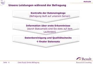 Methodik

     Unsere Leistungen während der Befragung


                          Kontrolle der Dateneingänge
                         (Befragung läuft auf unserem Server)



                     Information über erste Erkenntnisse
                      (durch Statusmails sind Sie stets auf dem
                                    Laufenden)

                   Datenbereinigung und Qualitätschecks
                                   finaler Datensatz




Seite 6    Case-Study Onsite-Befragung
 