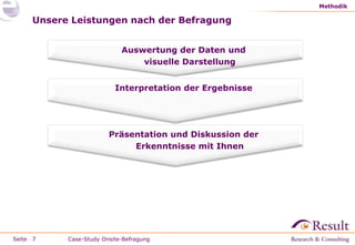Methodik

     Unsere Leistungen nach der Befragung


                            Auswertung der Daten und
                                visuelle Darstellung


                          Interpretation der Ergebnisse




                        Präsentation und Diskussion der
                             Erkenntnisse mit Ihnen




Seite 7    Case-Study Onsite-Befragung
 