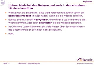Ergebnisse

     Unterschiede bei den Nutzern und auch in den einzelnen
     Ländern beachten
 ● Wichtig war die Erkenntnis, dass viele Personen tatsächlich schon ein
   konkretes Produkt im Kopf haben, wenn sie die Website aufrufen.
 ● Ebenso sind es sowohl Heavy-User, die teilweise sogar mehrmals die
   Woche kommen, aber auch Erstnutzer, die die Website besuchen.
 ● In China und Japan kommen sehr viele Nutzer über Suchmaschinen –
   das Unternehmen ist dort noch nicht so bekannt.
 ● uvm.




Seite 9     Case-Study Onsite-Befragung
 