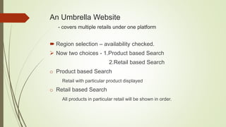 An Umbrella Website
- covers multiple retails under one platform
 Region selection – availability checked.
 Now two choices - 1.Product based Search
2.Retail based Search
o Product based Search
Retail with particular product displayed
o Retail based Search
All products in particular retail will be shown in order.
 