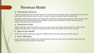 Revenue Model
 Advertisement Revenue:
This is considered to be the main source of income for E-commerce sites. Companies have tie-ups
with these E-Commerce sites in order to reach to larger customer base of these sites.
Example: Motorola has a tie-up with flipkart for selling its mobile phones Moto E, Moto G and Moto
X and because of this Motorola has created a good customer base for itself. Similar case for
Xiaomi and many other mobile firms.
 Commission model:
This is the main source of income as in our case. We in exchange of providing the orders to the
retailers will demand a certain commission which will be the main source of our income.
 Space on the website:
Most E-commerce sites give spaces to different firms for the promotion of their product.
 Email - Marketing:
Firms can give away certain items through email under the name of E-commerce sites, this will
help them to connect with the customers.
 