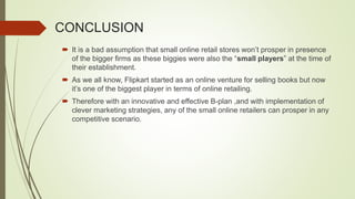 CONCLUSION
 It is a bad assumption that small online retail stores won’t prosper in presence
of the bigger firms as these biggies were also the “small players” at the time of
their establishment.
 As we all know, Flipkart started as an online venture for selling books but now
it’s one of the biggest player in terms of online retailing.
 Therefore with an innovative and effective B-plan ,and with implementation of
clever marketing strategies, any of the small online retailers can prosper in any
competitive scenario.
 