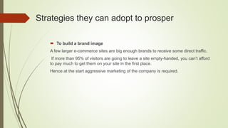 Strategies they can adopt to prosper
 To build a brand image
A few larger e-commerce sites are big enough brands to receive some direct traffic.
If more than 95% of visitors are going to leave a site empty-handed, you can’t afford
to pay much to get them on your site in the first place.
Hence at the start aggressive marketing of the company is required.
 