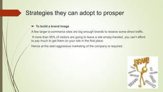 Strategies they can adopt to prosper
 To build a brand image
A few larger e-commerce sites are big enough brands to receive some direct traffic.
If more than 95% of visitors are going to leave a site empty-handed, you can’t afford
to pay much to get them on your site in the first place.
Hence at the start aggressive marketing of the company is required.
 