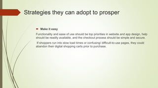 Strategies they can adopt to prosper
 Make it easy
Functionality and ease of use should be top priorities in website and app design, help
should be readily available, and the checkout process should be simple and secure.
If shoppers run into slow load times or confusing/ difficult-to-use pages, they could
abandon their digital shopping carts prior to purchase.
 