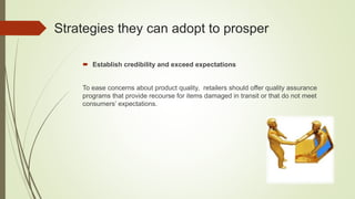 Strategies they can adopt to prosper
 Establish credibility and exceed expectations
To ease concerns about product quality, retailers should offer quality assurance
programs that provide recourse for items damaged in transit or that do not meet
consumers’ expectations.
 