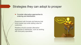Strategies they can adopt to prosper
 Consider alternative approaches to
ordering and distribution
Experiment with formats and features that
boost basket size while adding value for
customers.
Retailers should consider alternative
approaches to distribution, such as working
with third-party specialists.
 