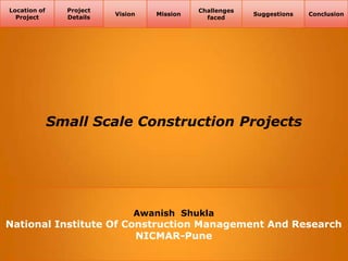 Location of
Project

Project
Details

Vision

Mission

Challenges
faced

Suggestions

Conclusion

Small Scale Construction Projects

Awanish Shukla

National Institute Of Construction Management And Research
NICMAR-Pune

 