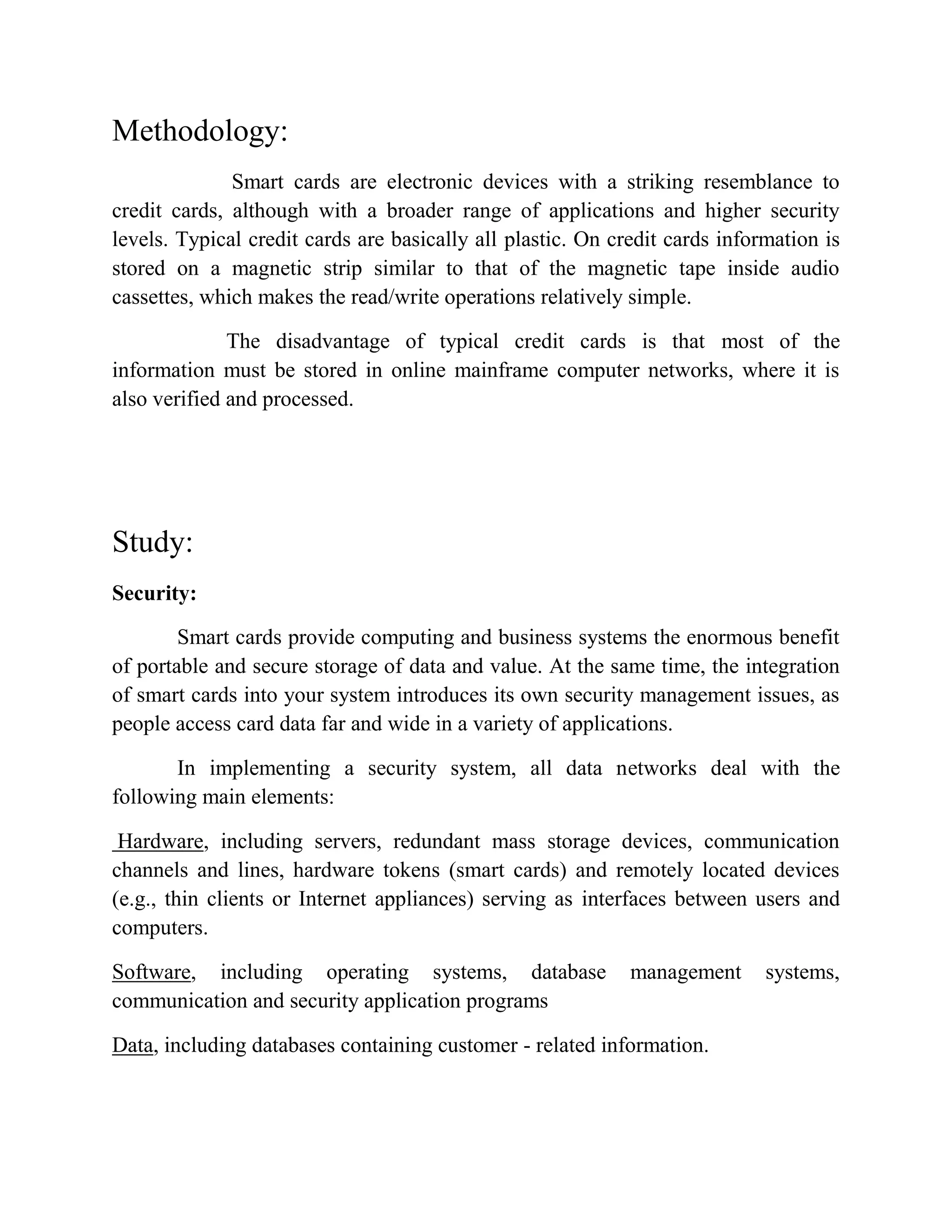 Methodology:
Smart cards are electronic devices with a striking resemblance to
credit cards, although with a broader range of applications and higher security
levels. Typical credit cards are basically all plastic. On credit cards information is
stored on a magnetic strip similar to that of the magnetic tape inside audio
cassettes, which makes the read/write operations relatively simple.
The disadvantage of typical credit cards is that most of the
information must be stored in online mainframe computer networks, where it is
also verified and processed.
Study:
Security:
Smart cards provide computing and business systems the enormous benefit
of portable and secure storage of data and value. At the same time, the integration
of smart cards into your system introduces its own security management issues, as
people access card data far and wide in a variety of applications.
In implementing a security system, all data networks deal with the
following main elements:
Hardware, including servers, redundant mass storage devices, communication
channels and lines, hardware tokens (smart cards) and remotely located devices
(e.g., thin clients or Internet appliances) serving as interfaces between users and
computers.
Software, including operating systems, database management systems,
communication and security application programs
Data, including databases containing customer - related information.
 