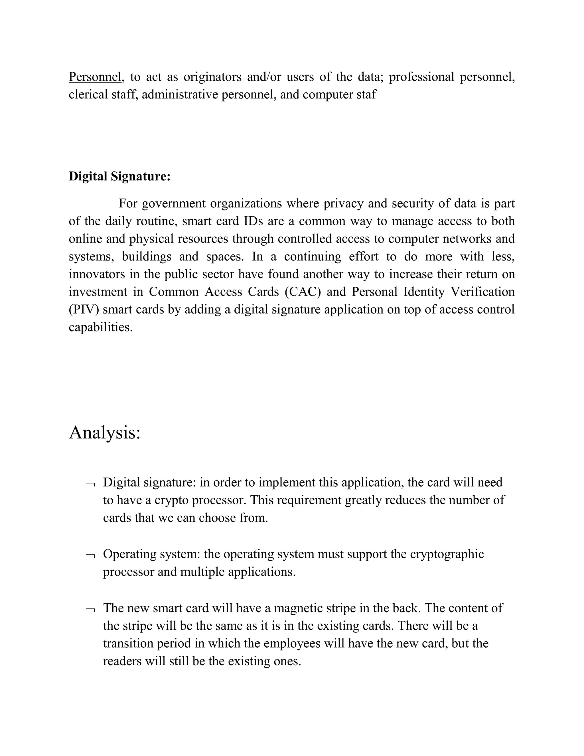 Personnel, to act as originators and/or users of the data; professional personnel,
clerical staff, administrative personnel, and computer staf
Digital Signature:
For government organizations where privacy and security of data is part
of the daily routine, smart card IDs are a common way to manage access to both
online and physical resources through controlled access to computer networks and
systems, buildings and spaces. In a continuing effort to do more with less,
innovators in the public sector have found another way to increase their return on
investment in Common Access Cards (CAC) and Personal Identity Verification
(PIV) smart cards by adding a digital signature application on top of access control
capabilities.
Analysis:
 Digital signature: in order to implement this application, the card will need
to have a crypto processor. This requirement greatly reduces the number of
cards that we can choose from.
 Operating system: the operating system must support the cryptographic
processor and multiple applications.
 The new smart card will have a magnetic stripe in the back. The content of
the stripe will be the same as it is in the existing cards. There will be a
transition period in which the employees will have the new card, but the
readers will still be the existing ones.
 