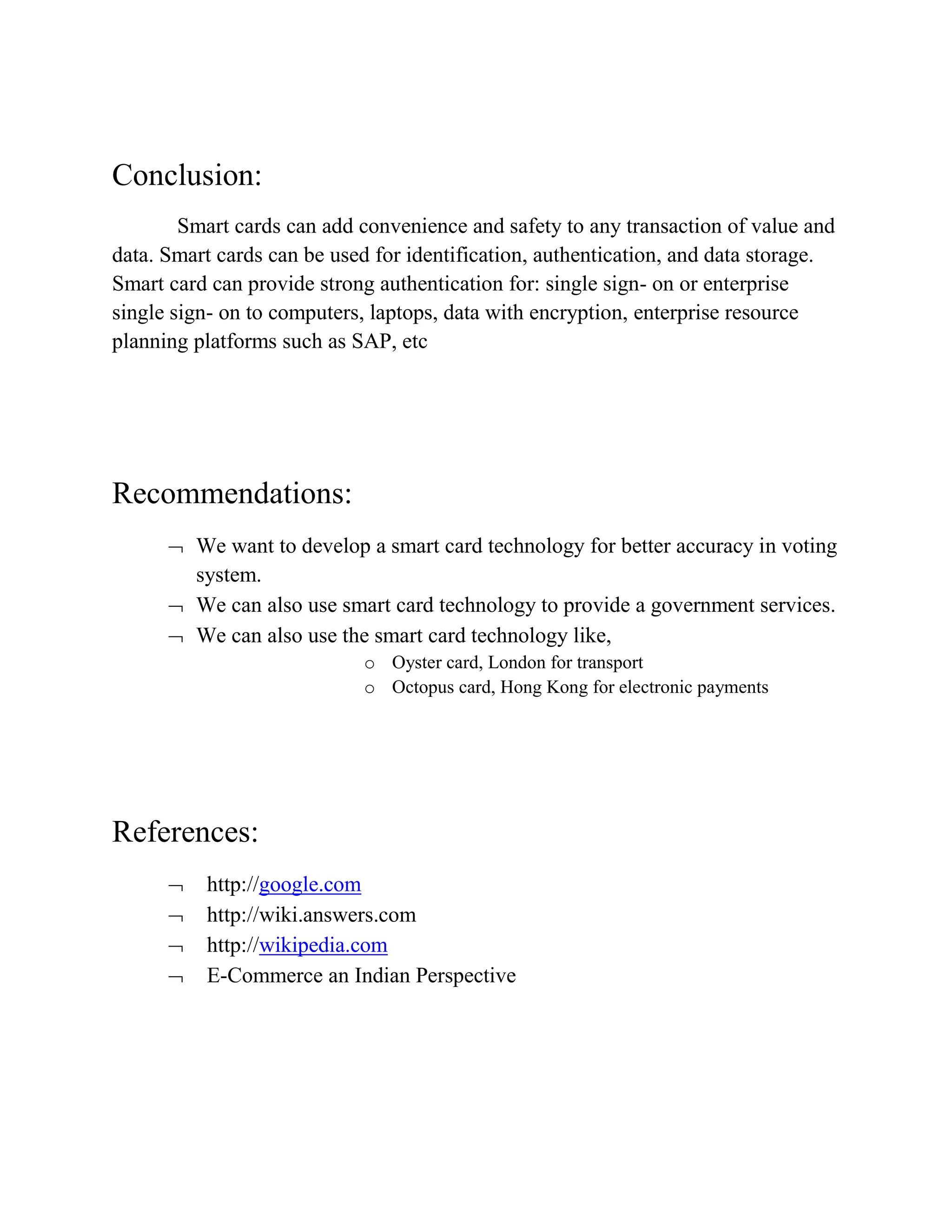 Conclusion:
Smart cards can add convenience and safety to any transaction of value and
data. Smart cards can be used for identification, authentication, and data storage.
Smart card can provide strong authentication for: single sign- on or enterprise
single sign- on to computers, laptops, data with encryption, enterprise resource
planning platforms such as SAP, etc
Recommendations:
 We want to develop a smart card technology for better accuracy in voting
system.
 We can also use smart card technology to provide a government services.
 We can also use the smart card technology like,
o Oyster card, London for transport
o Octopus card, Hong Kong for electronic payments
References:
 http://google.com
 http://wiki.answers.com
 http://wikipedia.com
 E-Commerce an Indian Perspective
 