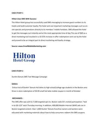 CASE STUDY 1


Hilton Uses SMS With Success:
The Hilton Hotel group has successfully used SMS messaging to increase guest numbers to its
hotels and build customer loyalty.The hotel sent out important marketing messages such as on-
site specials and promotions directly to its members’ mobile handsets. SMS allowed the hotel
to get the messages out instantly and at the most appropriate time of day.The use of SMS as a
direct marketing tool resulted in a 10-25% increase in offer redemptions sent out by the hotel
and proved to be an integral part its direct marketing and loyalty strategy.


Source: www.EmailMobileMarketing.com




CASE STUDY 2


Dunkin Donuts SMS Text Message Campaign


GOALS:
Entice trial of Dunkin’ Donuts hot lattes to high school/college age students in the Boston area
Drive in-store redemption of $0.99 small hot latte mobile coupon in month of October


MECHANICS :
The SMS offer was sent to 7,500 targeted opt-ins. Boston radio DJ’s invited participation; “text
in to DD-123” each Thursday morning. In addition, 400,000 Mobile Internet (WAP) ads ran in
Boston targeted content. Over 1,000 Dunkin’ Donuts franchise owners and workers were
educated with marketing materials about how to help consumers redeem the SMS coupons.
 