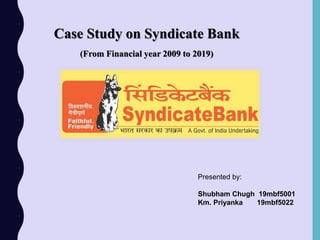 Case Study on Syndicate Bank
(From Financial year 2009 to 2019)
Presented by:
Shubham Chugh 19mbf5001
Km. Priyanka 19mbf5022
 