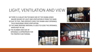 LIGHT, VENTILATION AND VIEW
 THERE IS A VALLEY ON THE BACK SIDE OF THE DHABA HENCE
MAJOR SOURCE OF LIGHT AND VENTILATION IS FROM THE SAME.
 DUE TO THIS, TWO OPPOSITE SIDES THE DHABA HAVE OPENINGS,
THUS FAVOURING CROSS VENTILATION.
 THE SAME ROOFING MATERIAL IS USED TO CLOSE THE OPENINGS,
WHEN NOT IN USE.
 THE NUMBER AND SIZE OF
OPENINGS IS APPROPRIATE FOR
THE PROPER FUNCTIONING.
 