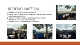 ROOFING MATERIAL
 ROOFING IS DONE BY USING PLASTIC SHEETS.
 PLASTIC SHEETS ARE PREFFERED OVER OTHER MATERIALS AS THEY ARE
CHEAP AND LONG LASTING.
 THEY ARE THE BEST SUITABLE ECONOMIC MATERIAL IN RAINY
CONDITIONS AND CAN BE EASILY REPLACED.
 THEY ARE FIXED TO THE RAFTERS BY USING ROPES.
 