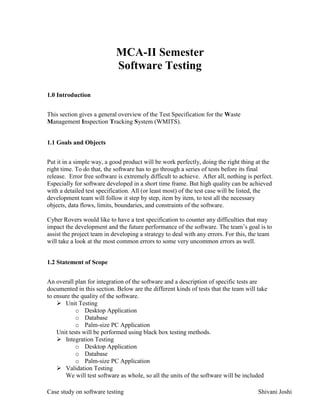 Case study on software testing Shivani Joshi
MCA-II Semester
Software Testing
1.0 Introduction
This section gives a general overview of the Test Specification for the Waste
Management Inspection Tracking System (WMITS).
1.1 Goals and Objects
Put it in a simple way, a good product will be work perfectly, doing the right thing at the
right time. To do that, the software has to go through a series of tests before its final
release. Error free software is extremely difficult to achieve. After all, nothing is perfect.
Especially for software developed in a short time frame. But high quality can be achieved
with a detailed test specification. All (or least most) of the test case will be listed, the
development team will follow it step by step, item by item, to test all the necessary
objects, data flows, limits, boundaries, and constraints of the software.
Cyber Rovers would like to have a test specification to counter any difficulties that may
impact the development and the future performance of the software. The team’s goal is to
assist the project team in developing a strategy to deal with any errors. For this, the team
will take a look at the most common errors to some very uncommon errors as well.
1.2 Statement of Scope
An overall plan for integration of the software and a description of specific tests are
documented in this section. Below are the different kinds of tests that the team will take
to ensure the quality of the software.
 Unit Testing
o Desktop Application
o Database
o Palm-size PC Application
Unit tests will be performed using black box testing methods.
 Integration Testing
o Desktop Application
o Database
o Palm-size PC Application
 Validation Testing
We will test software as whole, so all the units of the software will be included
 