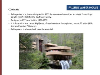 FALLING WATER HOUSE
CONTEXT:
 Fallingwater is a house designed in 1935 by renowned American architect Frank Lloyd
Wright (1867-1959) for the Kaufmann family.
 Designed in 1935 and built in 1936-1937.
 It is located in the Laurel Highlands of southwestern Pennsylvania, about 70 miles (110
km) southeast of Pittsburgh.
 Falling water is a house built over the waterfall.
 