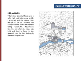 FALLING WATER HOUSE
SITE ANALYSIS:
“There in a beautiful forest was a
solid, high rock ledge rising beside
a waterfall, and the natural thing
seemed to be to cantilever the
house from that rock bank over the
falling water…Mr. Kaufmann’s
loved the site where the house was
built and liked to listen to the
waterfall. and he lives intimately
with the thing he loves.”
 