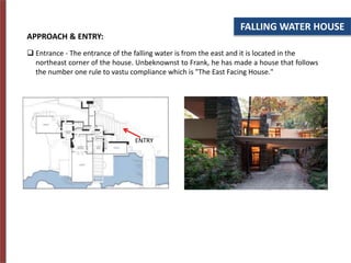 FALLING WATER HOUSE
APPROACH & ENTRY:
 Entrance - The entrance of the falling water is from the east and it is located in the
northeast corner of the house. Unbeknownst to Frank, he has made a house that follows
the number one rule to vastu compliance which is "The East Facing House."
ENTRY
 