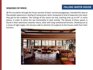 FALLING WATER HOUSE
SEQUENCE OF SPACE:
 The circulation through the house consists of dark, narrow passageways, intended this way so
that people experience a feeling of compression when compared to that of expansion the closer
they get to the outdoors. The ceilings of the rooms are low, reaching only up to 6'4" in some
places, in order to direct the eye horizontally to look outside. The beauty of these spaces is
found in their extensions towards nature, done with long cantilevered terraces. Shooting out at
a series of right angles, the terraces add an element of sculpture to the houses aside from their
function.
 