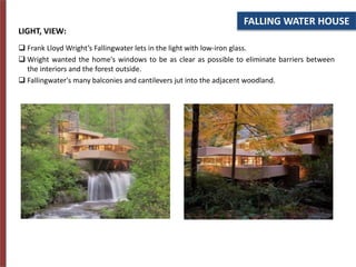 FALLING WATER HOUSE
LIGHT, VIEW:
 Frank Lloyd Wright’s Fallingwater lets in the light with low-iron glass.
 Wright wanted the home's windows to be as clear as possible to eliminate barriers between
the interiors and the forest outside.
 Fallingwater's many balconies and cantilevers jut into the adjacent woodland.
 