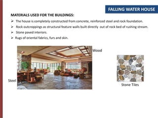 FALLING WATER HOUSE
MATERIALS USED FOR THE BUILDINGS:
 The house is completely constructed from concrete, reinforced steel and rock foundation.
 Rock outcroppings as structural feature walls built directly out of rock bed of rushing stream.
 Stone paved interiors.
 Rugs of oriental fabrics, furs and skin.
Steel
Wood
Stone Tiles
 